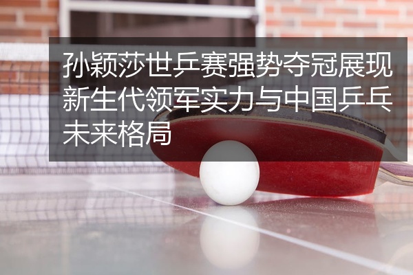 孙颖莎世乒赛强势夺冠展现新生代领军实力与中国乒乓未来格局