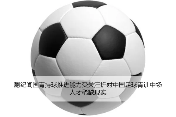 蒯纪闻国青持球推进能力受关注折射中国足球青训中场人才稀缺现实