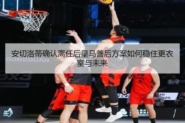 安切洛蒂确认离任后皇马善后方案如何稳住更衣室与未来
