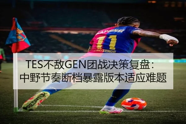 TES不敌GEN团战决策复盘：中野节奏断档暴露版本适应难题（boyu sports）